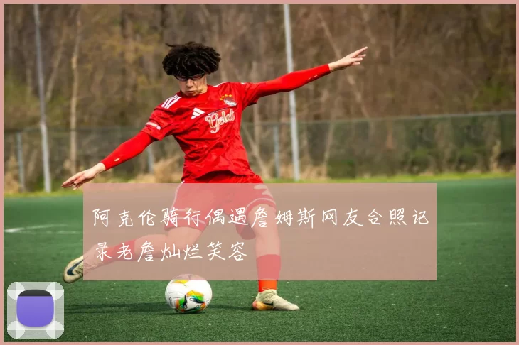 阿克伦骑行偶遇詹姆斯网友合照记录老詹灿烂笑容