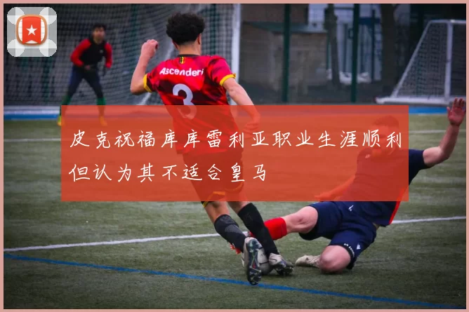 皮克祝福库库雷利亚职业生涯顺利但认为其不适合皇马