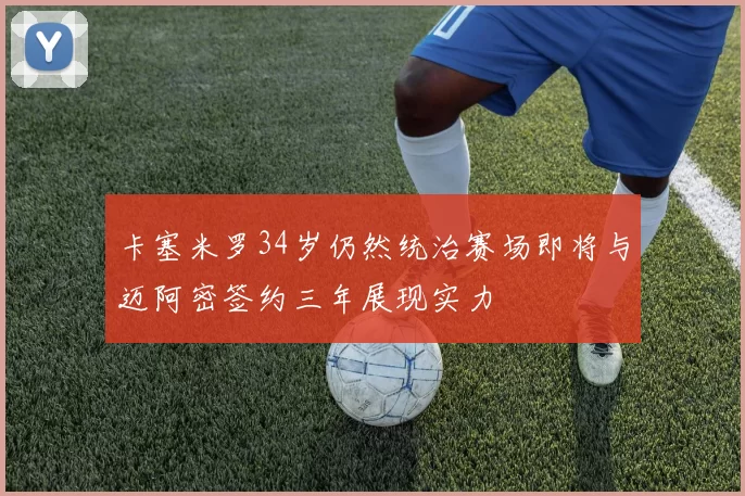 卡塞米罗34岁仍然统治赛场即将与迈阿密签约三年展现实力