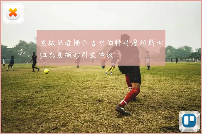 克城记者揭示吉尔伯特对詹姆斯回归态度微妙引发热议