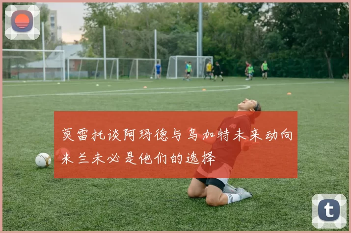 莫雷托谈阿玛德与乌加特未来动向米兰未必是他们的选择