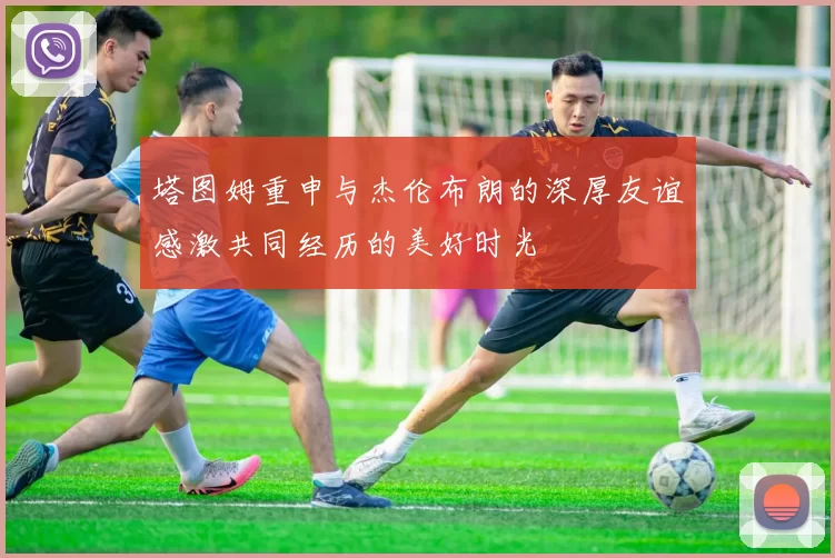 塔图姆重申与杰伦布朗的深厚友谊感激共同经历的美好时光