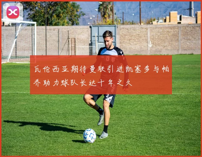 瓦伦西亚期待曼联引进凯塞多与帕乔助力球队长达十年之久