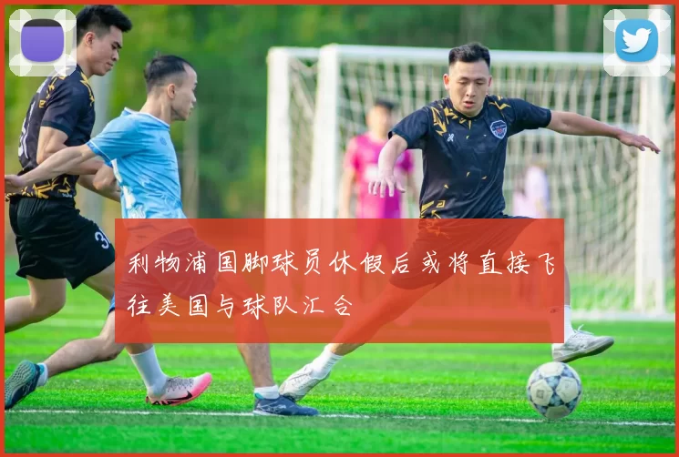 利物浦国脚球员休假后或将直接飞往美国与球队汇合