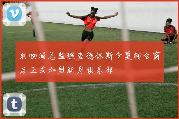 利物浦总监理查德休斯今夏转会窗后正式加盟新月俱乐部