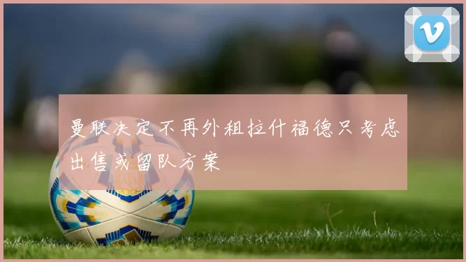 曼联决定不再外租拉什福德只考虑出售或留队方案
