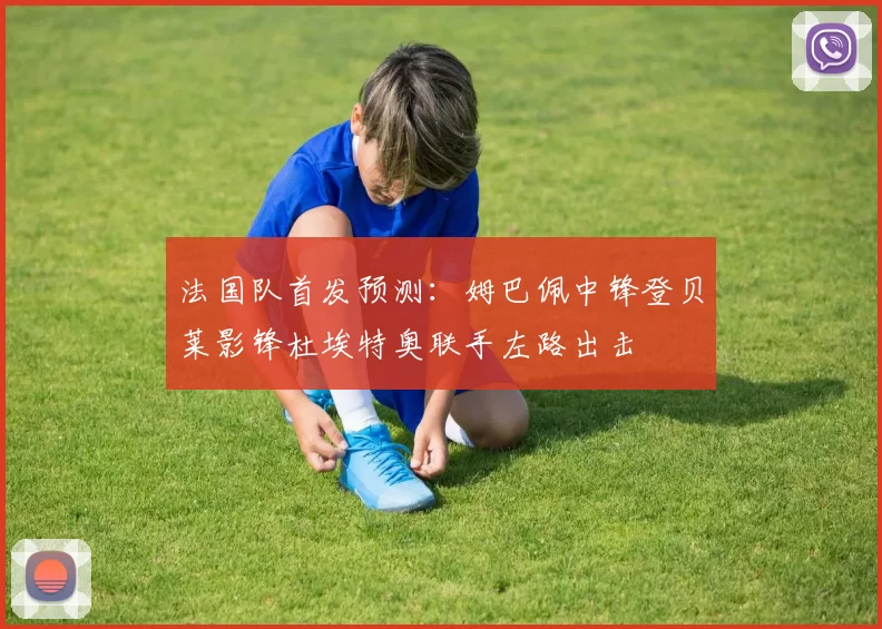 法国队首发预测：姆巴佩中锋登贝莱影锋杜埃特奥联手左路出击