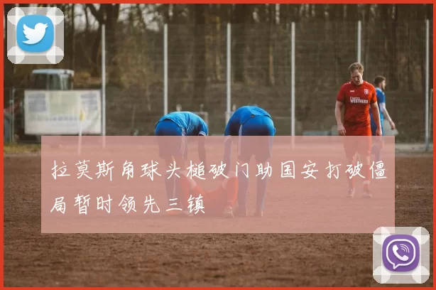 拉莫斯角球头槌破门助国安打破僵局暂时领先三镇