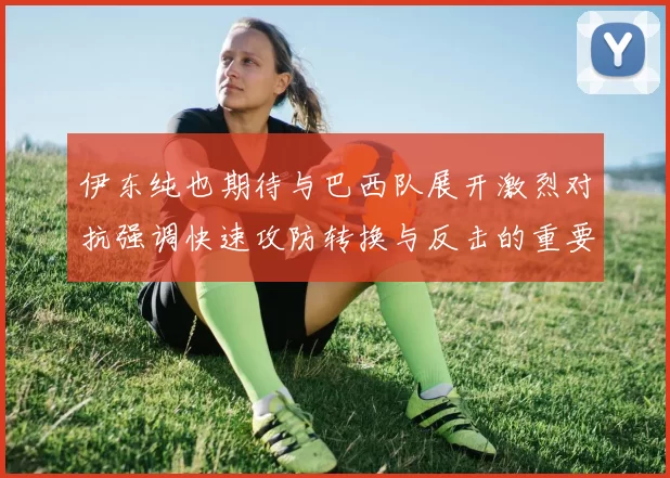 伊东纯也期待与巴西队展开激烈对抗强调快速攻防转换与反击的重要性