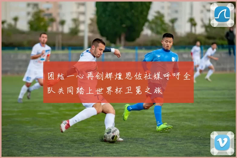 团结一心再创辉煌恩佐社媒呼吁全队共同踏上世界杯卫冕之旅