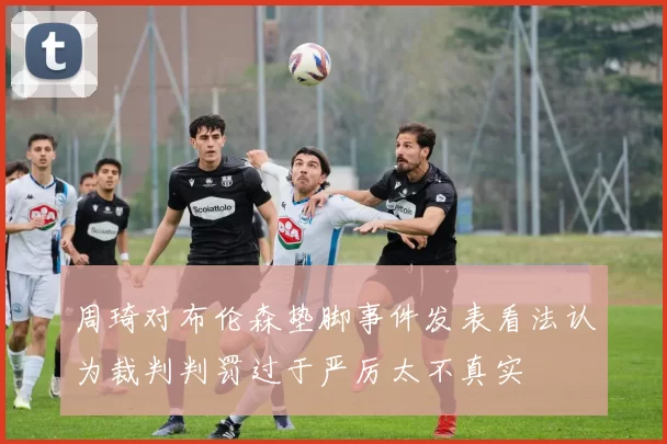 周琦对布伦森垫脚事件发表看法认为裁判判罚过于严厉太不真实