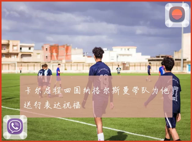 卡尔启程回国纳格尔斯曼带队为他送行表达祝福