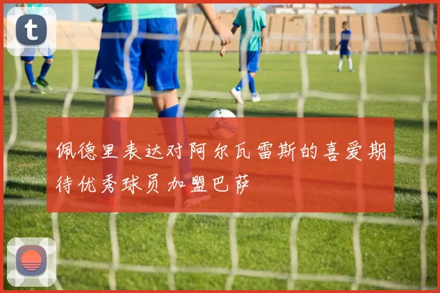 佩德里表达对阿尔瓦雷斯的喜爱期待优秀球员加盟巴萨